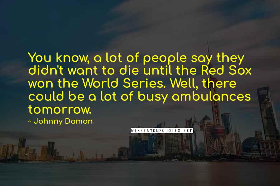 Johnny Damon Quotes: You know, a lot of people say they didn't want to die until the Red Sox won the World Series. Well, there could be a lot of busy ambulances tomorrow.