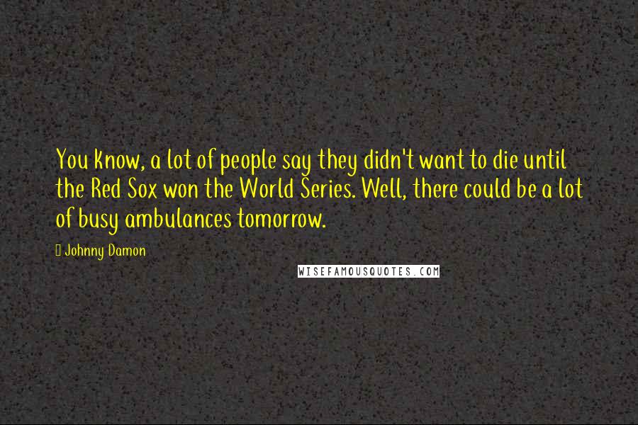 Johnny Damon Quotes: You know, a lot of people say they didn't want to die until the Red Sox won the World Series. Well, there could be a lot of busy ambulances tomorrow.