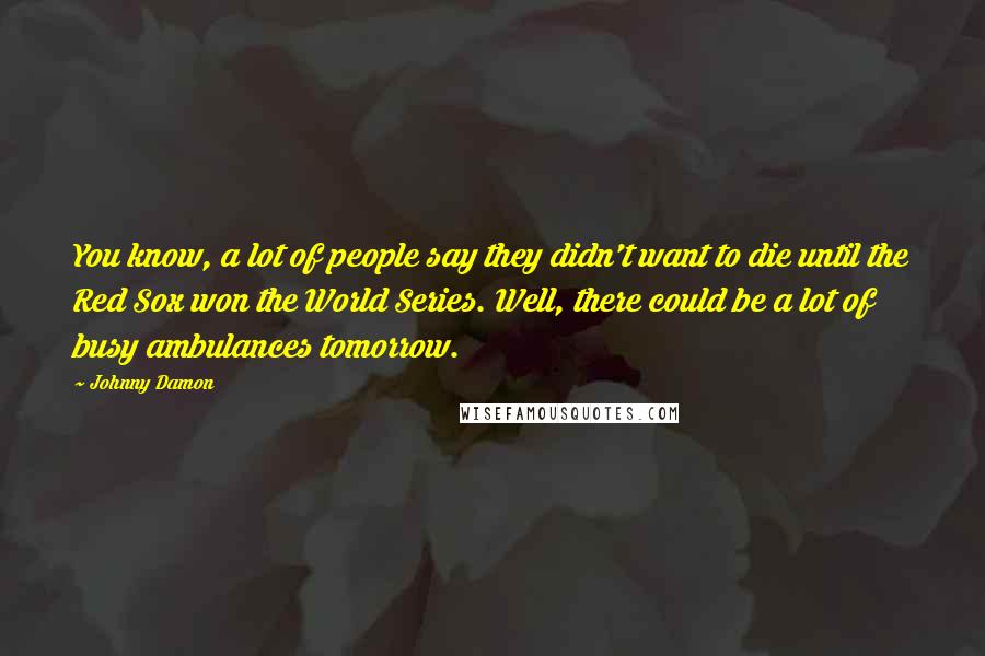 Johnny Damon Quotes: You know, a lot of people say they didn't want to die until the Red Sox won the World Series. Well, there could be a lot of busy ambulances tomorrow.