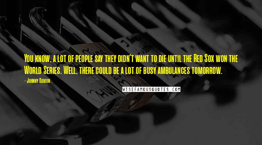 Johnny Damon Quotes: You know, a lot of people say they didn't want to die until the Red Sox won the World Series. Well, there could be a lot of busy ambulances tomorrow.