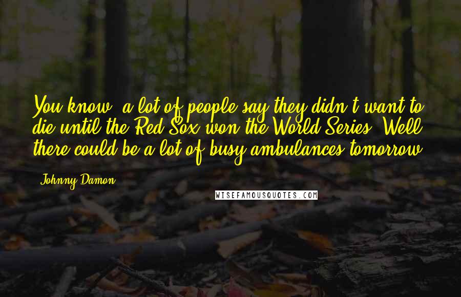 Johnny Damon Quotes: You know, a lot of people say they didn't want to die until the Red Sox won the World Series. Well, there could be a lot of busy ambulances tomorrow.