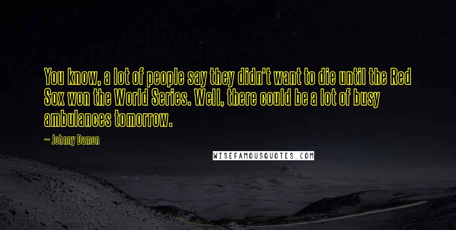 Johnny Damon Quotes: You know, a lot of people say they didn't want to die until the Red Sox won the World Series. Well, there could be a lot of busy ambulances tomorrow.