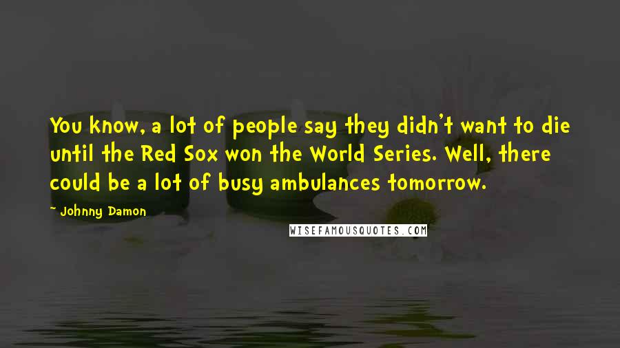 Johnny Damon Quotes: You know, a lot of people say they didn't want to die until the Red Sox won the World Series. Well, there could be a lot of busy ambulances tomorrow.