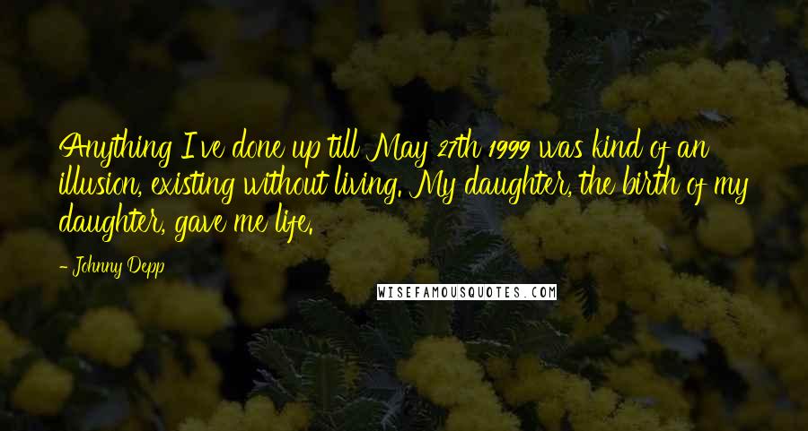 Johnny Depp Quotes: Anything I've done up till May 27th 1999 was kind of an illusion, existing without living. My daughter, the birth of my daughter, gave me life.