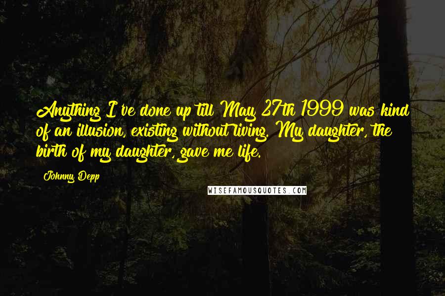 Johnny Depp Quotes: Anything I've done up till May 27th 1999 was kind of an illusion, existing without living. My daughter, the birth of my daughter, gave me life.