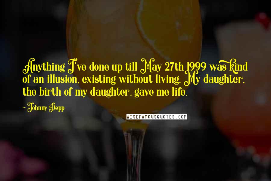 Johnny Depp Quotes: Anything I've done up till May 27th 1999 was kind of an illusion, existing without living. My daughter, the birth of my daughter, gave me life.