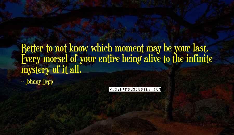 Johnny Depp Quotes: Better to not know which moment may be your last. Every morsel of your entire being alive to the infinite mystery of it all.