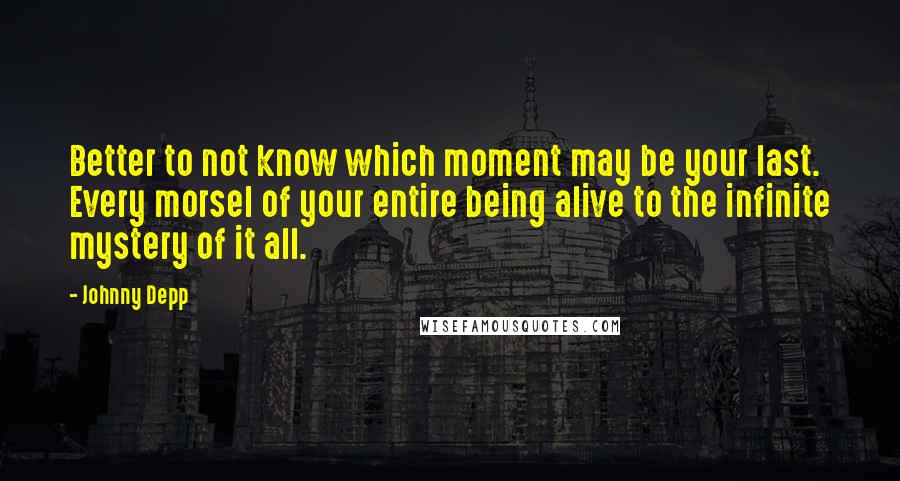 Johnny Depp Quotes: Better to not know which moment may be your last. Every morsel of your entire being alive to the infinite mystery of it all.