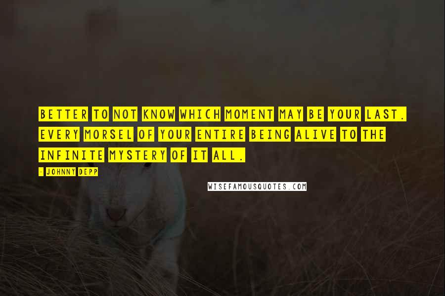 Johnny Depp Quotes: Better to not know which moment may be your last. Every morsel of your entire being alive to the infinite mystery of it all.