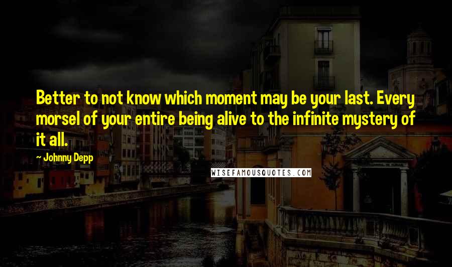 Johnny Depp Quotes: Better to not know which moment may be your last. Every morsel of your entire being alive to the infinite mystery of it all.