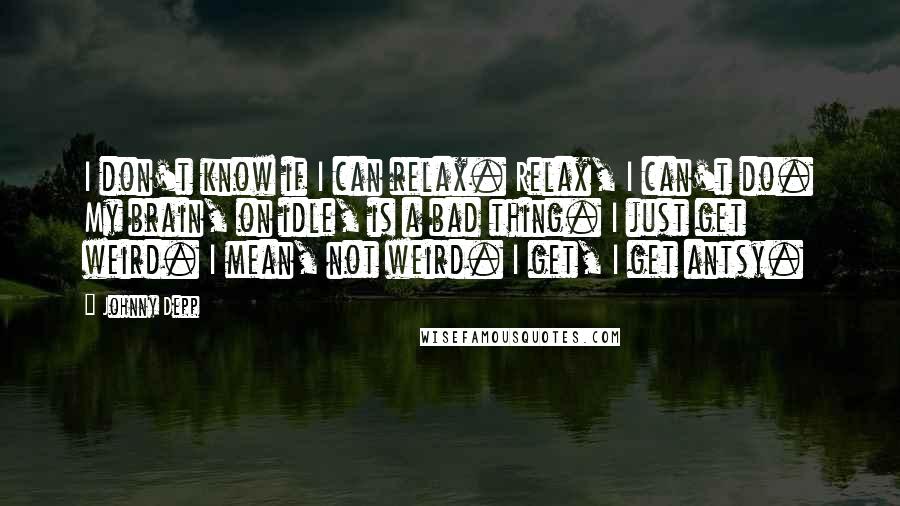 Johnny Depp Quotes: I don't know if I can relax. Relax, I can't do. My brain, on idle, is a bad thing. I just get weird. I mean, not weird. I get, I get antsy.