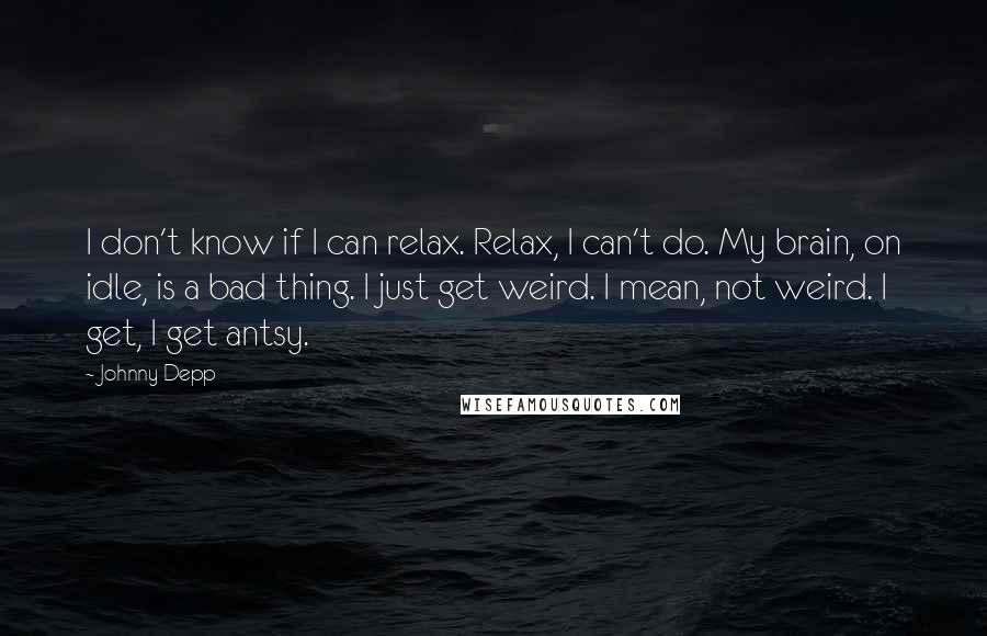 Johnny Depp Quotes: I don't know if I can relax. Relax, I can't do. My brain, on idle, is a bad thing. I just get weird. I mean, not weird. I get, I get antsy.