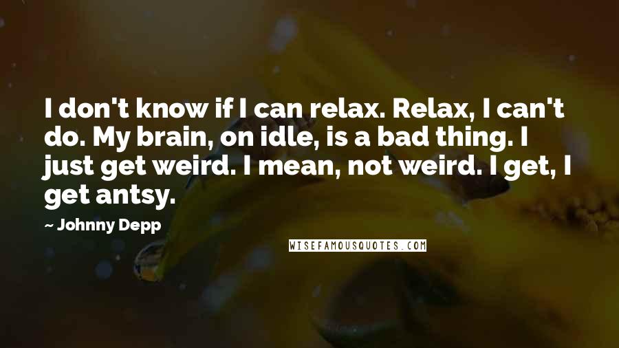 Johnny Depp Quotes: I don't know if I can relax. Relax, I can't do. My brain, on idle, is a bad thing. I just get weird. I mean, not weird. I get, I get antsy.