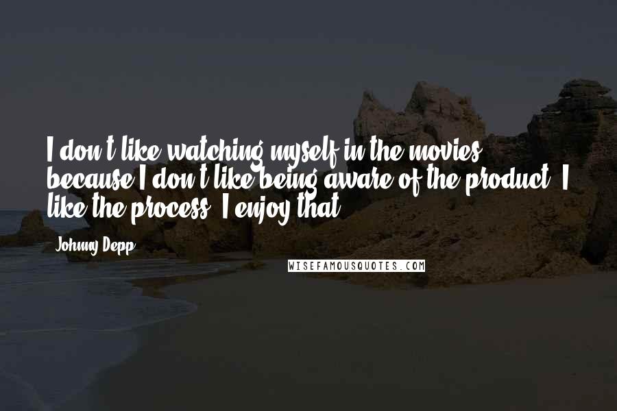 Johnny Depp Quotes: I don't like watching myself in the movies because I don't like being aware of the product. I like the process. I enjoy that.