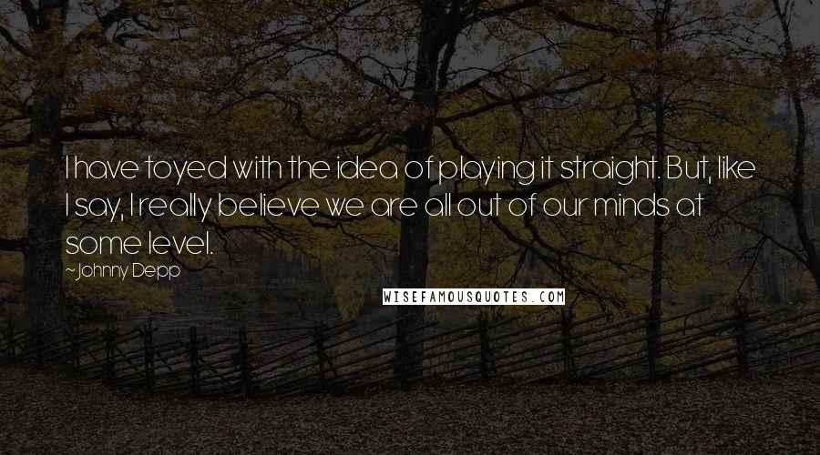 Johnny Depp Quotes: I have toyed with the idea of playing it straight. But, like I say, I really believe we are all out of our minds at some level.