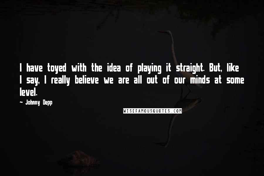 Johnny Depp Quotes: I have toyed with the idea of playing it straight. But, like I say, I really believe we are all out of our minds at some level.