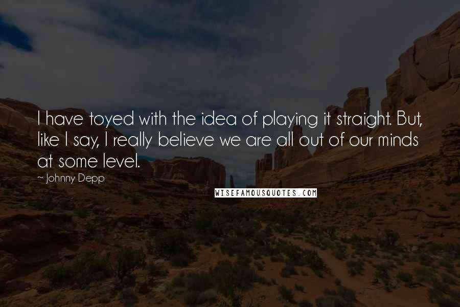 Johnny Depp Quotes: I have toyed with the idea of playing it straight. But, like I say, I really believe we are all out of our minds at some level.