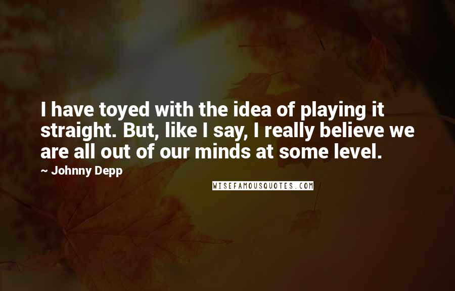 Johnny Depp Quotes: I have toyed with the idea of playing it straight. But, like I say, I really believe we are all out of our minds at some level.