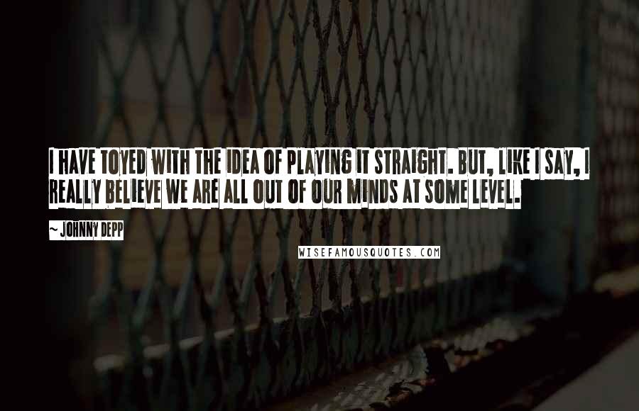 Johnny Depp Quotes: I have toyed with the idea of playing it straight. But, like I say, I really believe we are all out of our minds at some level.
