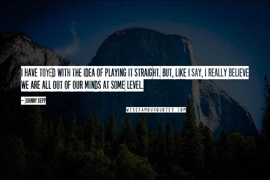 Johnny Depp Quotes: I have toyed with the idea of playing it straight. But, like I say, I really believe we are all out of our minds at some level.