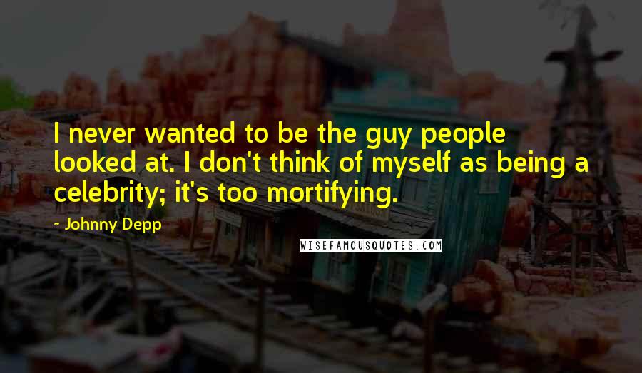 Johnny Depp Quotes: I never wanted to be the guy people looked at. I don't think of myself as being a celebrity; it's too mortifying.