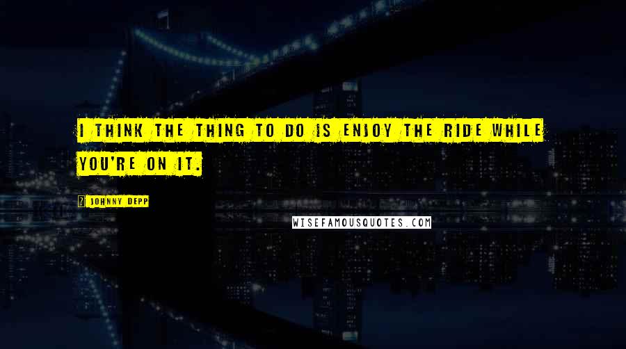 Johnny Depp Quotes: I think the thing to do is enjoy the ride while you're on it.