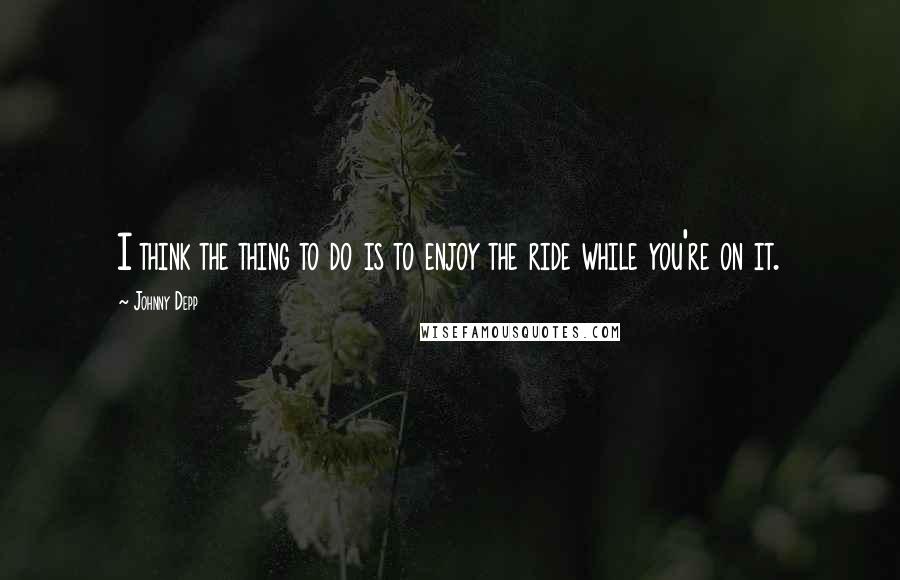 Johnny Depp Quotes: I think the thing to do is to enjoy the ride while you're on it.