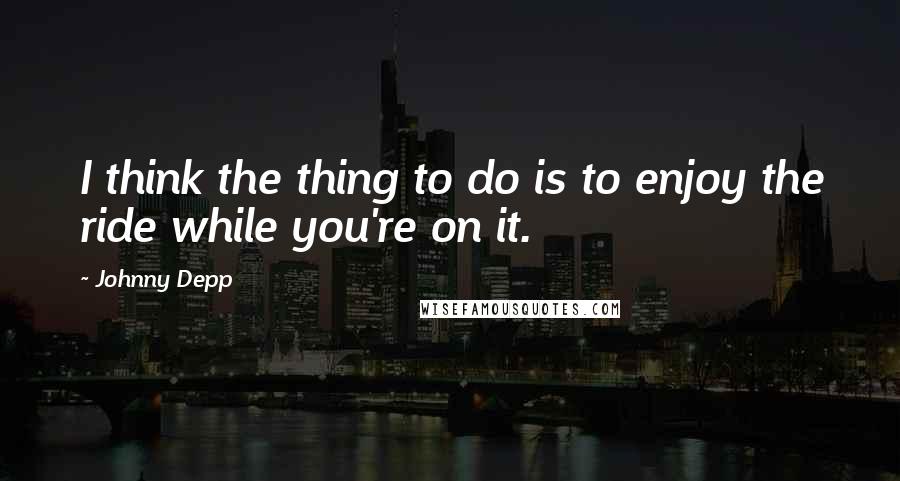 Johnny Depp Quotes: I think the thing to do is to enjoy the ride while you're on it.