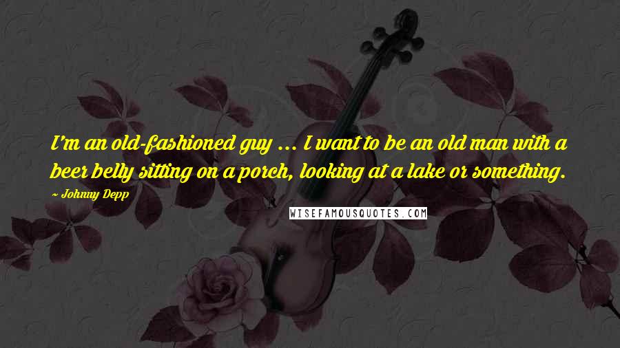 Johnny Depp Quotes: I'm an old-fashioned guy ... I want to be an old man with a beer belly sitting on a porch, looking at a lake or something.
