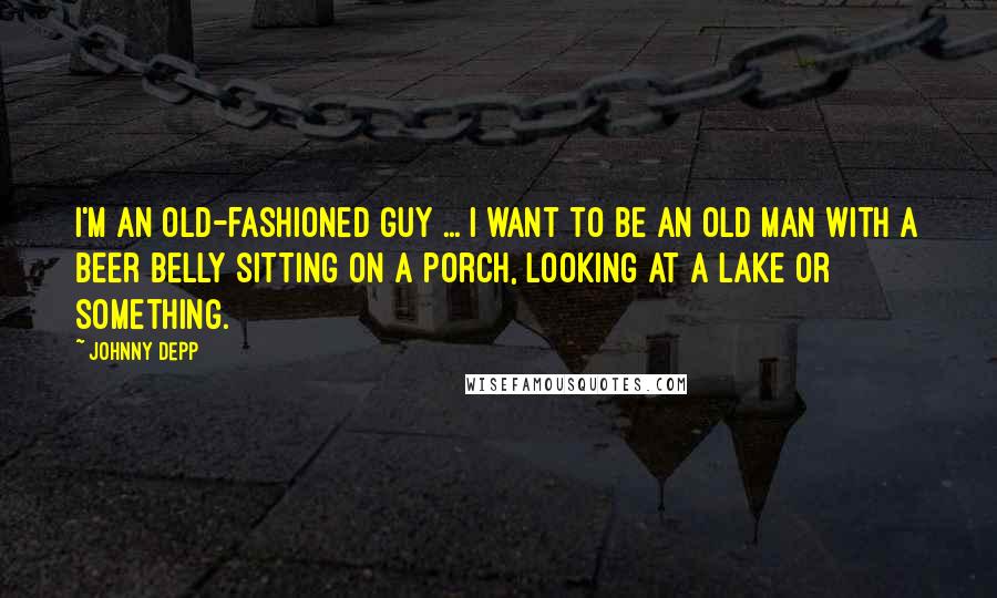 Johnny Depp Quotes: I'm an old-fashioned guy ... I want to be an old man with a beer belly sitting on a porch, looking at a lake or something.