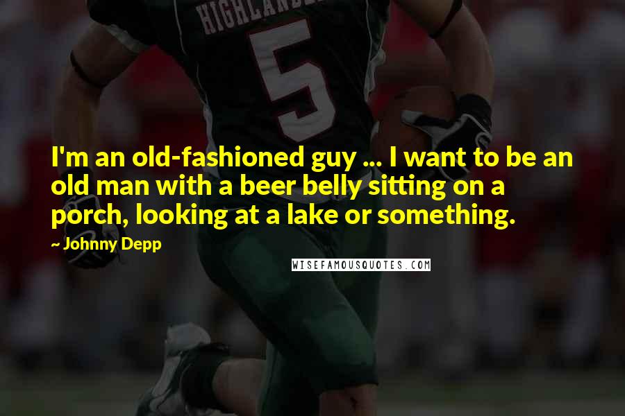 Johnny Depp Quotes: I'm an old-fashioned guy ... I want to be an old man with a beer belly sitting on a porch, looking at a lake or something.