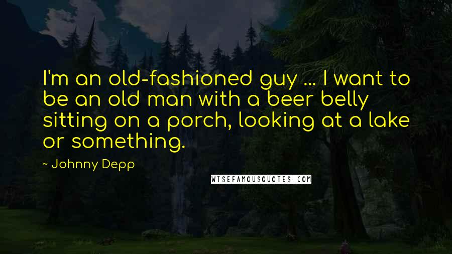 Johnny Depp Quotes: I'm an old-fashioned guy ... I want to be an old man with a beer belly sitting on a porch, looking at a lake or something.
