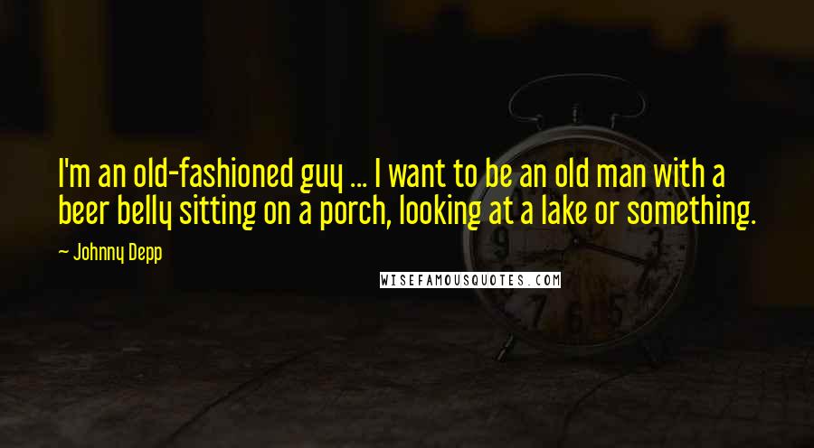 Johnny Depp Quotes: I'm an old-fashioned guy ... I want to be an old man with a beer belly sitting on a porch, looking at a lake or something.