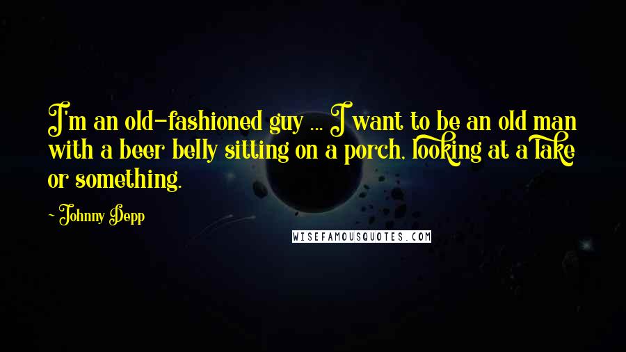 Johnny Depp Quotes: I'm an old-fashioned guy ... I want to be an old man with a beer belly sitting on a porch, looking at a lake or something.