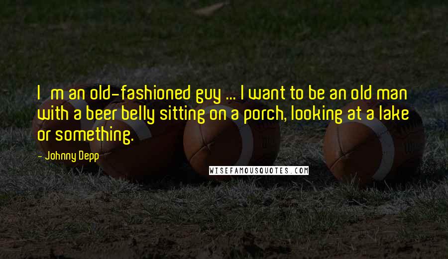 Johnny Depp Quotes: I'm an old-fashioned guy ... I want to be an old man with a beer belly sitting on a porch, looking at a lake or something.
