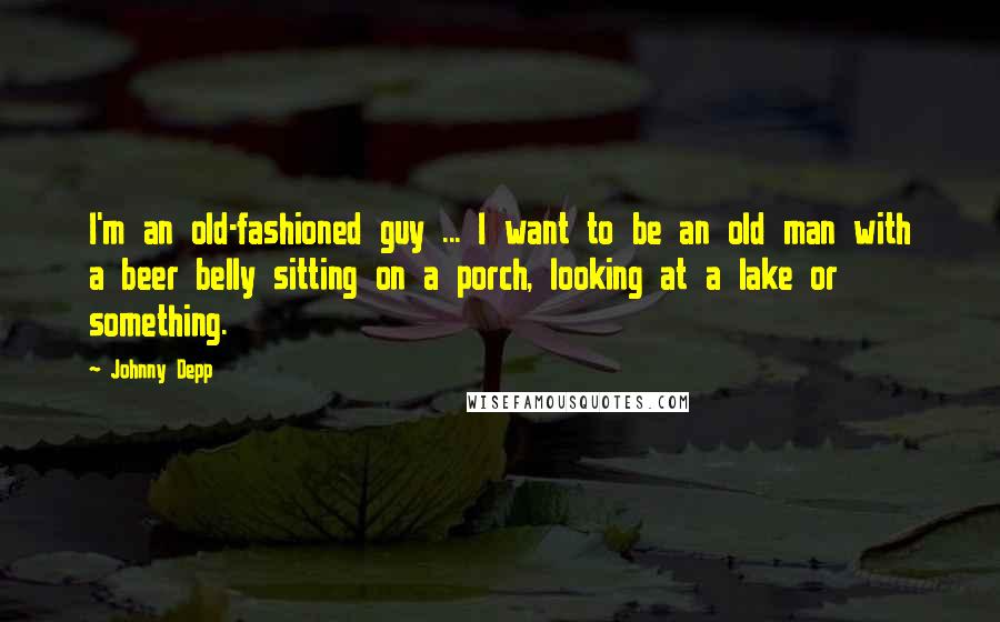 Johnny Depp Quotes: I'm an old-fashioned guy ... I want to be an old man with a beer belly sitting on a porch, looking at a lake or something.