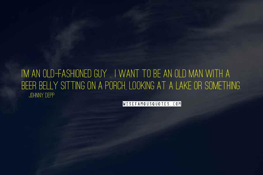 Johnny Depp Quotes: I'm an old-fashioned guy ... I want to be an old man with a beer belly sitting on a porch, looking at a lake or something.