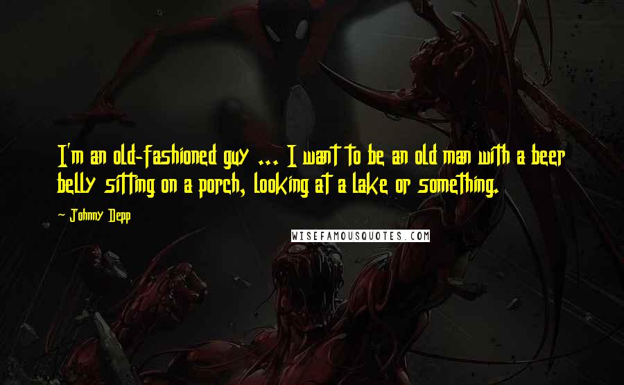 Johnny Depp Quotes: I'm an old-fashioned guy ... I want to be an old man with a beer belly sitting on a porch, looking at a lake or something.