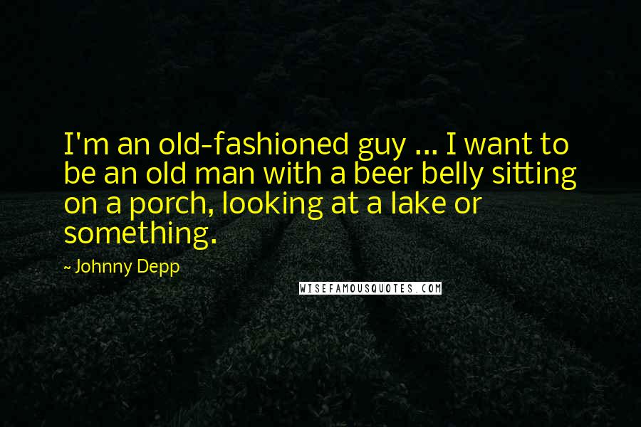 Johnny Depp Quotes: I'm an old-fashioned guy ... I want to be an old man with a beer belly sitting on a porch, looking at a lake or something.
