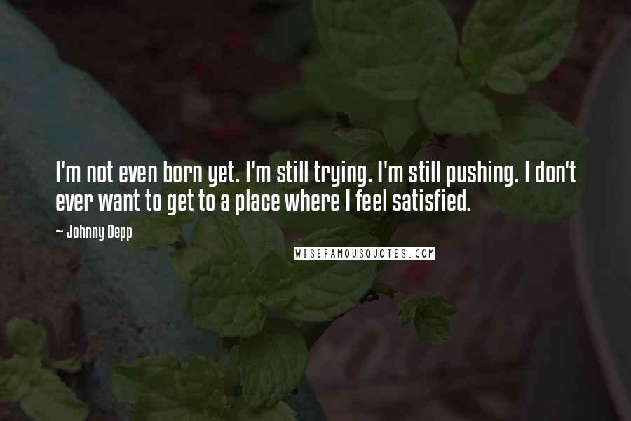 Johnny Depp Quotes: I'm not even born yet. I'm still trying. I'm still pushing. I don't ever want to get to a place where I feel satisfied.