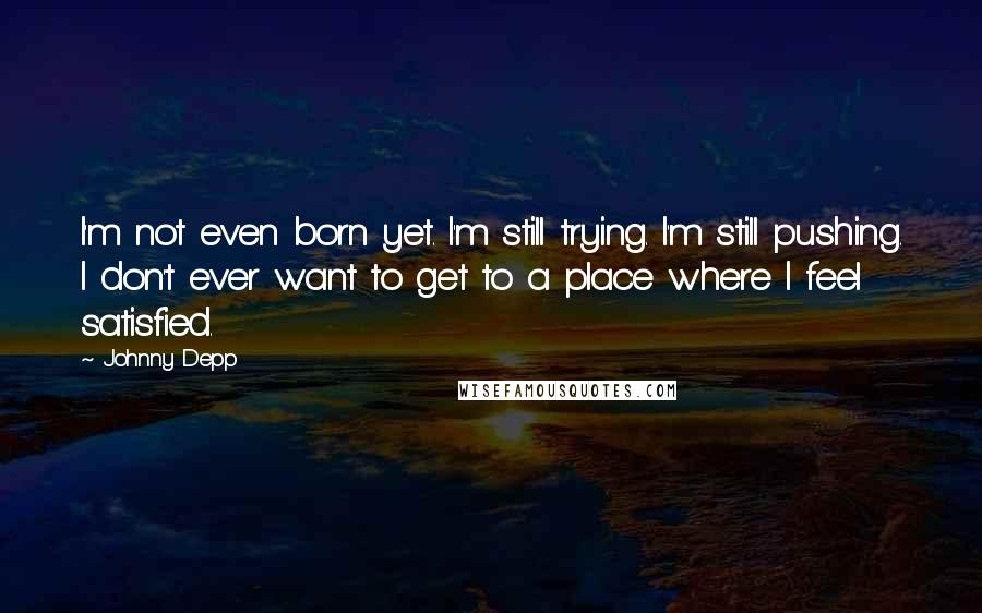 Johnny Depp Quotes: I'm not even born yet. I'm still trying. I'm still pushing. I don't ever want to get to a place where I feel satisfied.