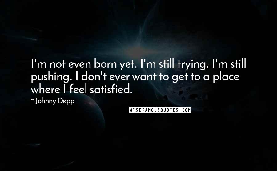 Johnny Depp Quotes: I'm not even born yet. I'm still trying. I'm still pushing. I don't ever want to get to a place where I feel satisfied.