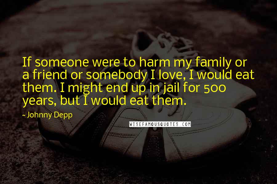 Johnny Depp Quotes: If someone were to harm my family or a friend or somebody I love, I would eat them. I might end up in jail for 500 years, but I would eat them.