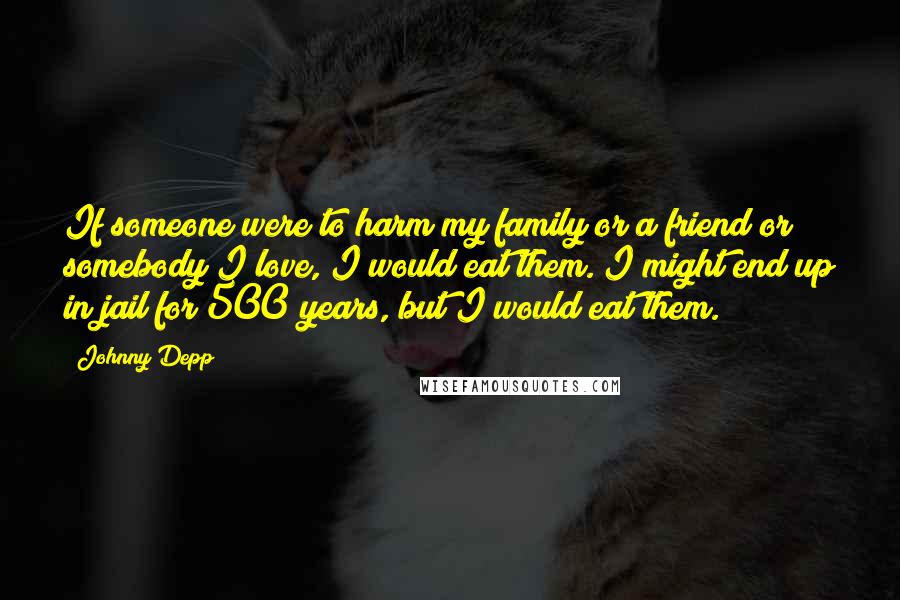 Johnny Depp Quotes: If someone were to harm my family or a friend or somebody I love, I would eat them. I might end up in jail for 500 years, but I would eat them.