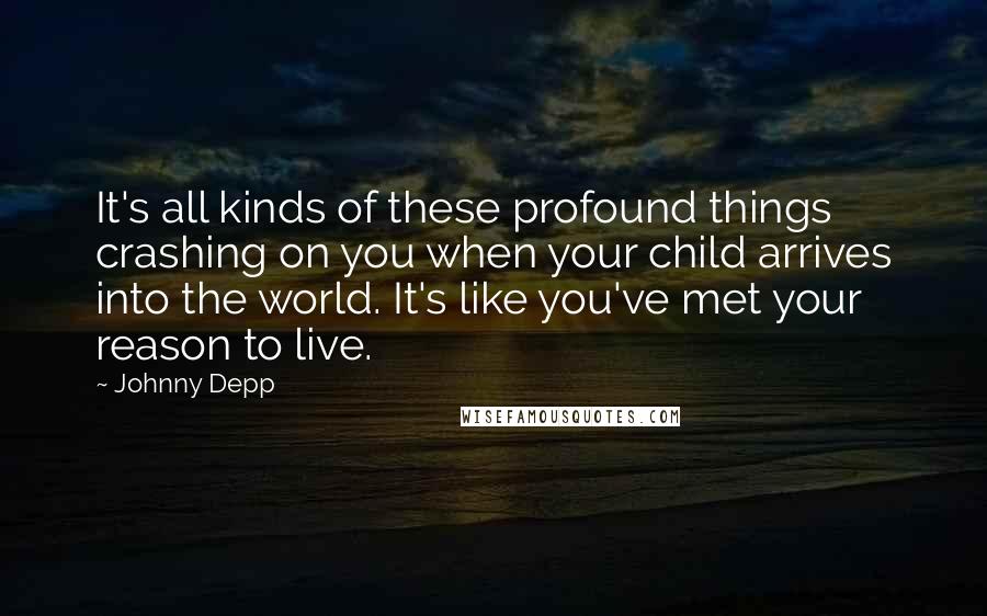 Johnny Depp Quotes: It's all kinds of these profound things crashing on you when your child arrives into the world. It's like you've met your reason to live.