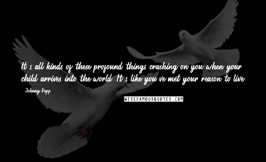 Johnny Depp Quotes: It's all kinds of these profound things crashing on you when your child arrives into the world. It's like you've met your reason to live.