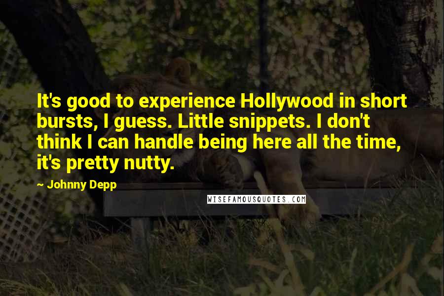 Johnny Depp Quotes: It's good to experience Hollywood in short bursts, I guess. Little snippets. I don't think I can handle being here all the time, it's pretty nutty.