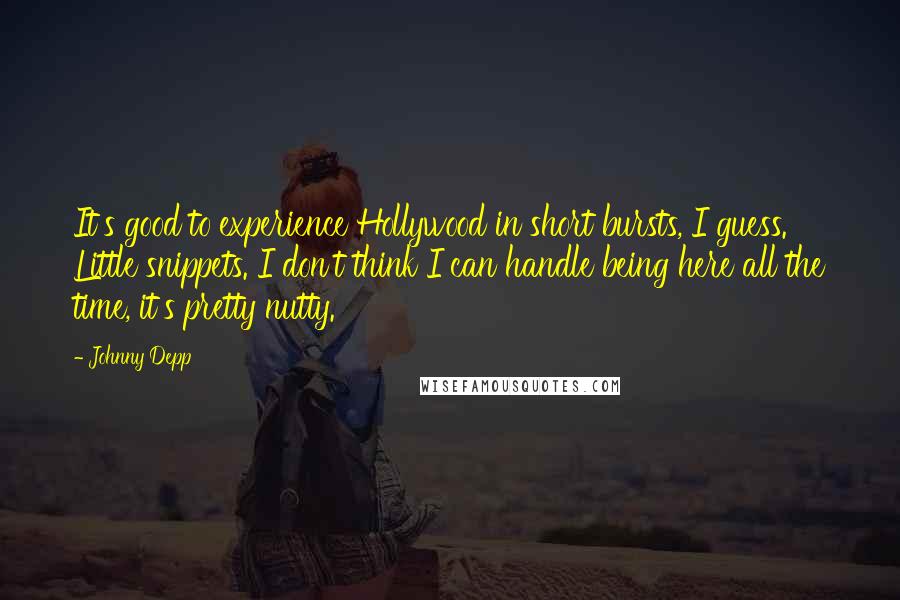 Johnny Depp Quotes: It's good to experience Hollywood in short bursts, I guess. Little snippets. I don't think I can handle being here all the time, it's pretty nutty.