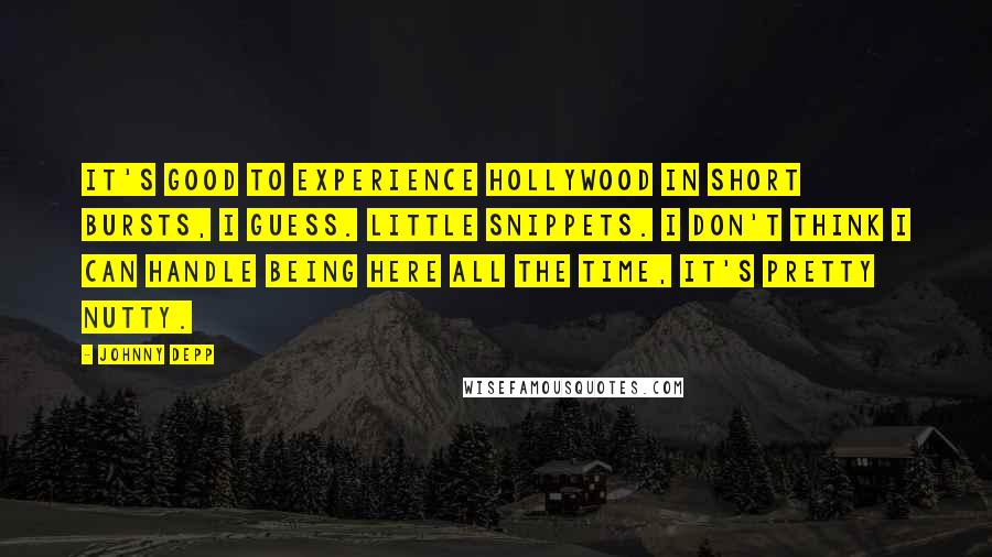 Johnny Depp Quotes: It's good to experience Hollywood in short bursts, I guess. Little snippets. I don't think I can handle being here all the time, it's pretty nutty.