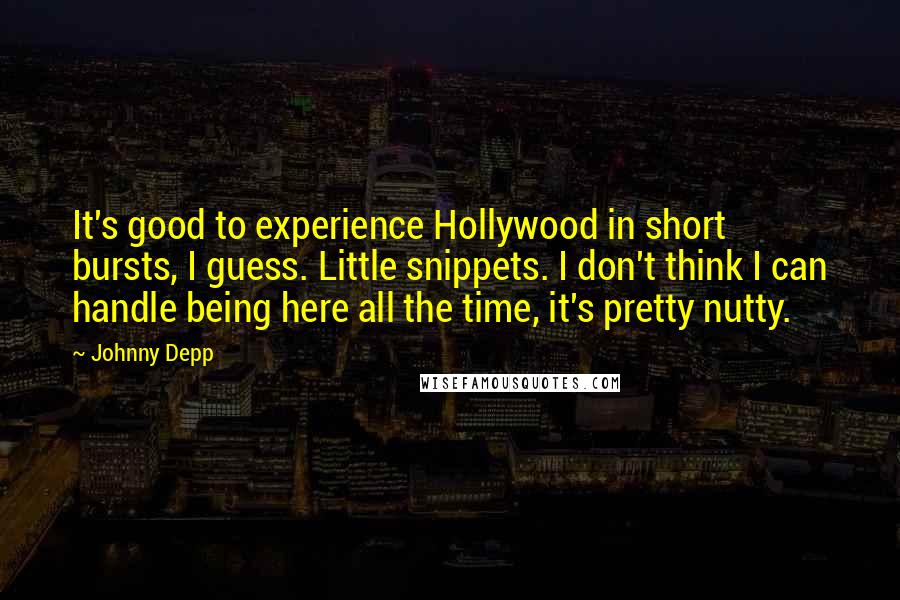 Johnny Depp Quotes: It's good to experience Hollywood in short bursts, I guess. Little snippets. I don't think I can handle being here all the time, it's pretty nutty.